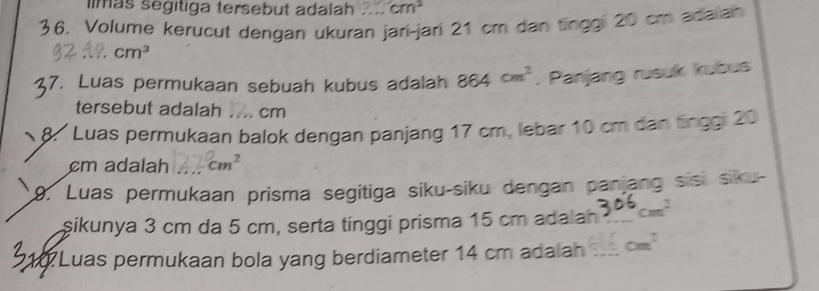 llmás segitiga tersebut adalah cm^2
36. Volume kerucut dengan ukuran jari-jarí 21 cm dan tinggi 20 cm adaian
cm^3
7. Luas permukaan sebuah kubus adalah 864cm^2. Panjang rusuk kubus 
tersebut adalah cm
8. Luas permukaan balok dengan panjang 17 cm, lebar 10 cm dan tinggi 20
cm adalah cm^2
9. Luas permukaan prisma segitiga siku-siku dengan panjang sisi siku- 
şikunya 3 cm da 5 cm, serta tinggi prisma 15 cm adalah _ cm^2
510 Luas permukaan bola yang berdiameter 14 cm adalan _ cm^2