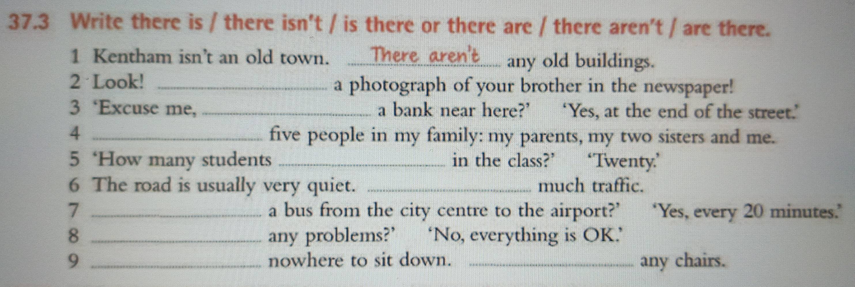 37.3 Write there is / there isn't / is there or there are / there aren't / are there. 
1 Kentham isn’t an old town. ._ 
any old buildings. 
2 Look! _a photograph of your brother in the newspaper! 
3 ‘Excuse me, _a bank near here?’ ‘Yes, at the end of the street.’ 
4 _five people in my family: my parents, my two sisters and me. 
5 ‘How many students _in the class?’ ‘Twenty.’ 
6 The road is usually very quiet. _much traffic. 
7 _a bus from the city centre to the airport?’ ‘Yes, every 20 minutes.’ 
8 _any problems?’ ‘No, everything is OK.’ 
9 _nowhere to sit down. _any chairs.