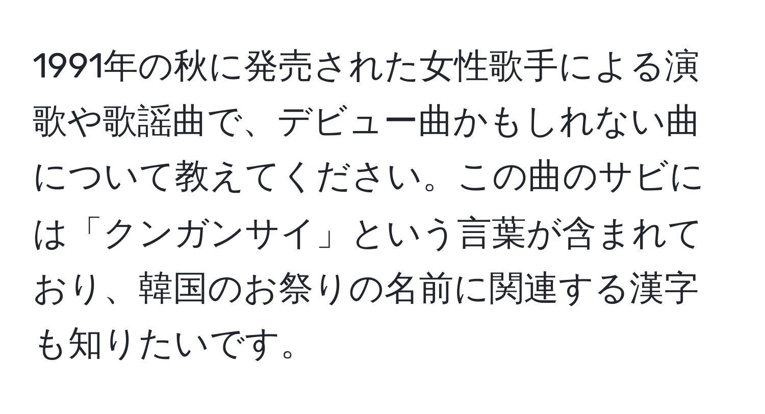 1991年の秋に発売された女性歌手による演歌や歌謡曲で、デビュー曲かもしれない曲について教えてください。この曲のサビには「クンガンサイ」という言葉が含まれており、韓国のお祭りの名前に関連する漢字も知りたいです。