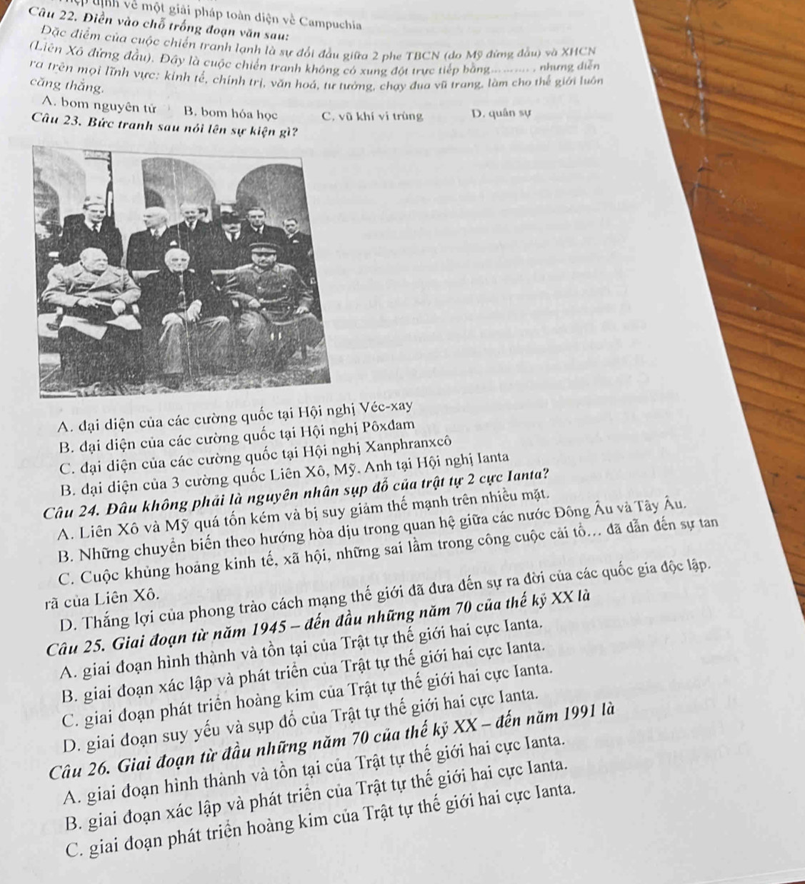 nh về một giải pháp toàn diện về Campuchia
Câu 22. Điền vào chỗ trống đoạn văn sau:
Đặc điểm của cuộc chiến tranh lạnh là sự đổi đầu giữa 2 phe TBCN (do Mỹ đứng đầu) và XHCN
Liên Xô đứng đầu). Đây là cuộc chiến tranh không có xung đột trực tiếp bằng..... . nhưng diễn
ra trên mọi lĩnh vực: kinh tế, chính trị, văn hoá, tư tưởng, chạy đua vũ trang, làm cho thể giới luôn
căng thắng.
A. bom nguyên tử B. bom hóa học C. vũ khí vi trùng D. quân sự
Câu 23. Bức tranh sau nói lên sự kiện gì?
A. đại diện của các cường quốc tại Hội nghị Véc-xay
B. đại diện của các cường quốc tại Hội nghị Pôxđam
C. đại diện của các cường quốc tại Hội nghị Xanphranxcô
B. đại diện của 3 cường quốc Liên Xô, Mỹ. Anh tại Hội nghị Ianta
Câu 24. Đâu không phải là nguyên nhân sụp đố của trật tự 2 cực Ianta?
A. Liên Xô và Mỹ quá tốn kém và bị suy giảm thế mạnh trên nhiều mặt.
B. Những chuyển biển theo hướng hòa dịu trong quan hệ giữa các nước Đông Âu và Tây Âu.
C. Cuộc khủng hoảng kinh tế, xã hội, những sai lầm trong công cuộc cải tồ... đã dẫn đến sự tan
D. Thắng lợi của phong trào cách mạng thế giới đã đưa đến sự ra đời của các quốc gia độc lập.
rã của Liên Xô.
Câu 25. Giai đoạn từ năm 1945 - đến đầu những năm 70 của thế kỷ XX là
A. giai đoạn hình thành và tồn tại của Trật tự thế giới hai cực Ianta.
B. giai đoạn xác lập và phát triển của Trật tự thế giới hai cực Ianta.
C. giai đoạn phát triển hoàng kim của Trật tự thế giới hai cực Ianta.
D. giai đoạn suy yếu và sụp đổ của Trật tự thế giới hai cực Ianta.
Câu 26. Giai đoạn từ đầu những năm 70 của thế kỷ XX - đến năm 1991 là
A. giai đoạn hình thành và tồn tại của Trật tự thế giới hai cực Ianta.
B. giai đoạn xác lập và phát triển của Trật tự thế giới hai cực Ianta.
C. giai đoạn phát triển hoàng kim của Trật tự thế giới hai cực Ianta.