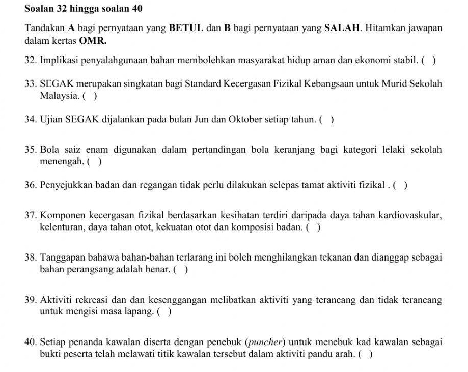 Soalan 32 hingga soalan 40
Tandakan A bagi pernyataan yang BETUL dan B bagi pernyataan yang SALAH. Hitamkan jawapan 
dalam kertas OMR. 
32. Implikasi penyalahgunaan bahan membolehkan masyarakat hidup aman dan ekonomi stabil. ( ) 
33. SEGAK merupakan singkatan bagi Standard Kecergasan Fizikal Kebangsaan untuk Murid Sekolah 
Malaysia. ( ) 
34. Ujian SEGAK dijalankan pada bulan Jun dan Oktober setiap tahun. ( ) 
35. Bola saiz enam digunakan dalam pertandingan bola keranjang bagi kategori lelaki sekolah 
menengah. ( ) 
36. Penyejukkan badan dan regangan tidak perlu dilakukan selepas tamat aktiviti fizikal . ( ) 
37. Komponen kecergasan fizikal berdasarkan kesihatan terdiri daripada daya tahan kardiovaskular, 
kelenturan, daya tahan otot, kekuatan otot dan komposisi badan. ( ) 
38. Tanggapan bahawa bahan-bahan terlarang ini boleh menghilangkan tekanan dan dianggap sebagai 
bahan perangsang adalah benar. ( ) 
39. Aktiviti rekreasi dan dan kesenggangan melibatkan aktiviti yang terancang dan tidak terancang 
untuk mengisi masa lapang. ( ) 
40. Setiap penanda kawalan diserta dengan penebuk (puncher) untuk menebuk kad kawalan sebagai 
bukti peserta telah melawati titik kawalan tersebut dalam aktiviti pandu arah. ( )