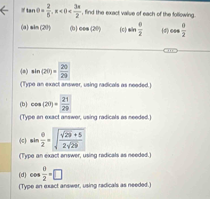 If tan θ = 2/5 , π , find the exact value of each of the following. 
(a) sin (20) (b) cos (2θ ) (c) sin  0/2  (d) cos  0/2 
(a) sin (2θ )= 20/29 
(Type an exact answer, using radicals as needed.) 
(b) cos (2θ )= 21/29 
(Type an exact answer, using radicals as needed.) 
(c) sin  θ /2 =sqrt(frac sqrt 29)+52sqrt(29)
(Type an exact answer, using radicals as needed.) 
(d) cos  θ /2 =□
(Type an exact answer, using radicals as needed.)