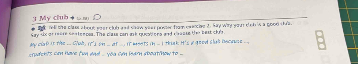 My club (ρ. 58) 
Tell the class about your club and show your poster from exercise 2. Say why your club is a good club. 
Say six or more sentences. The class can ask questions and choose the best club. 
My club is the ... Club, it's on ... at ..., it meets in ... I think it's a good club because ..., 
students can have fun and ... you can learn about/how to ...