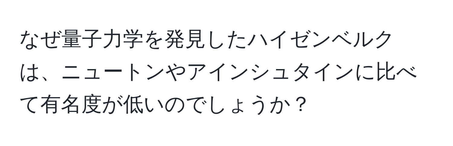 なぜ量子力学を発見したハイゼンベルクは、ニュートンやアインシュタインに比べて有名度が低いのでしょうか？