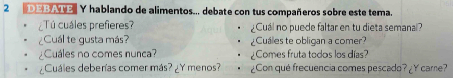 DEBATE Y hablando de alimentos... debate con tus compañeros sobre este tema. 
¿Tú cuáles prefieres? ¿Cuál no puede faltar en tu dieta semanal? 
¿Cuál te gusta más? ¿Cuáles te obligan a comer? 
¿Cuáles no comes nunca? ¿Comes fruta todos los días? 
¿Cuáles deberías comer más? ¿Y menos? ¿Con qué frecuencia comes pescado? ¿Y carne?