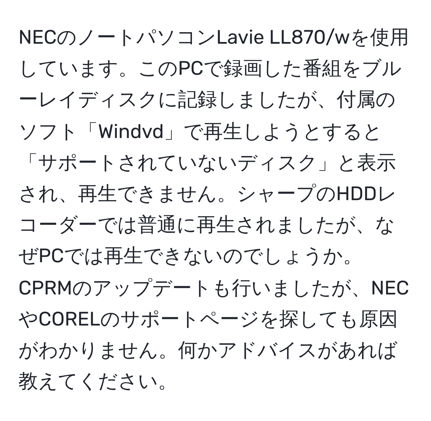 NECのノートパソコンLavie LL870/wを使用しています。このPCで録画した番組をブルーレイディスクに記録しましたが、付属のソフト「Windvd」で再生しようとすると「サポートされていないディスク」と表示され、再生できません。シャープのHDDレコーダーでは普通に再生されましたが、なぜPCでは再生できないのでしょうか。CPRMのアップデートも行いましたが、NECやCORELのサポートページを探しても原因がわかりません。何かアドバイスがあれば教えてください。