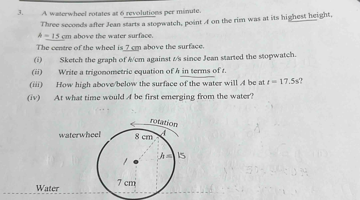 A waterwheel rotates at 6 revolutions per minute.
Three seconds after Jean starts a stopwatch, point 4 on the rim was at its highest height,
h=15cm above the water surface.
The centre of the wheel is 7 cm above the surface.
(i) Sketch the graph of h/cm against t/s since Jean started the stopwatch.
(ii) Write a trigonometric equation of h in terms of t.
(iii) How high above/below the surface of the water will A be at t=17.5s 2
(iv) At what time would A be first emerging from the water?
Wat