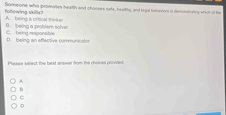 Someone who promotes health and chooses safe, healthy, and legal behaviors is demonstrating which of the
following skills?
A. being a critical thinker
B. being a problem solver
C. being responsible
D. being an effective communicator
Please select the best answer from the choices provided.
A
B
C
D