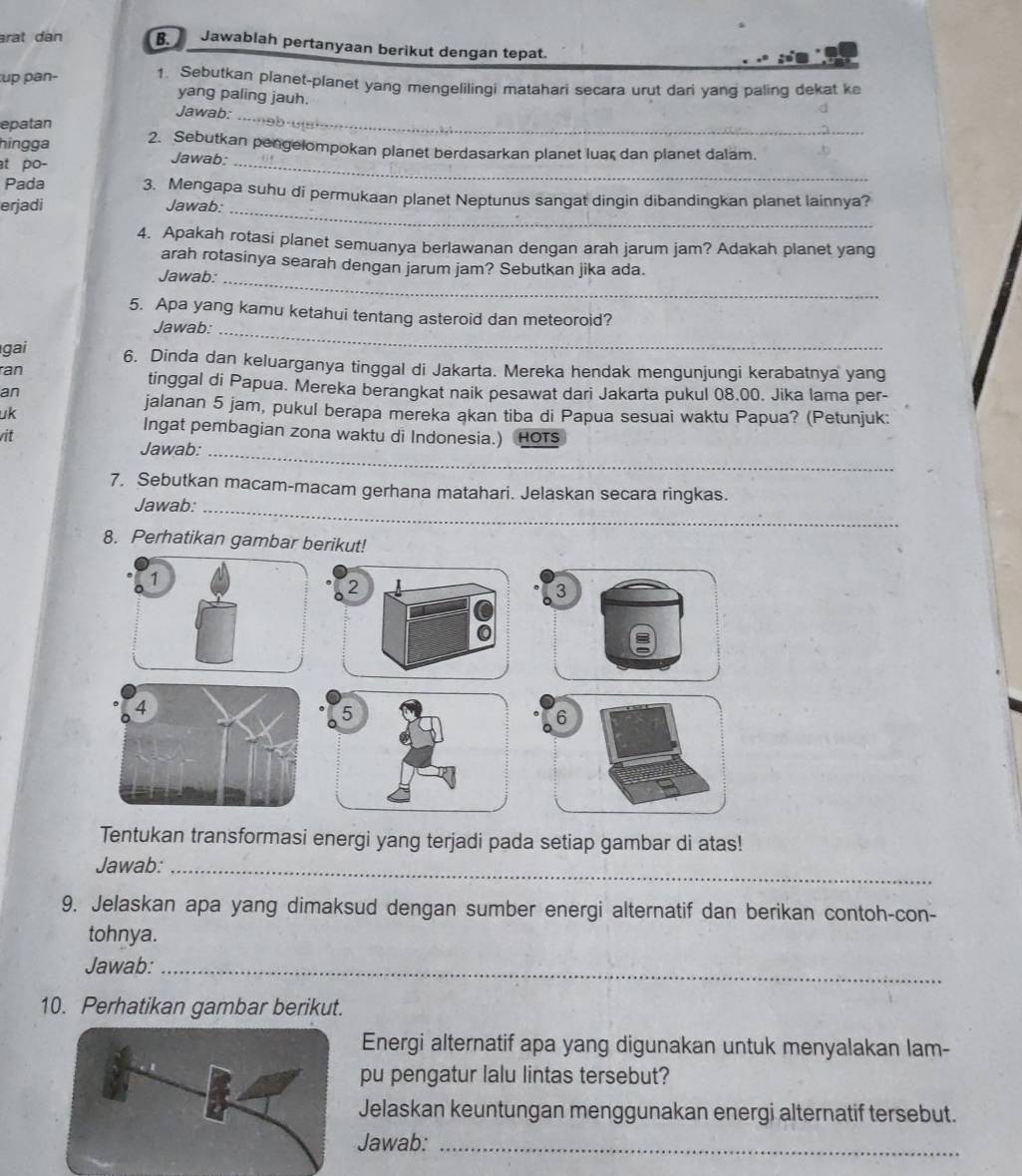 arat dan B. Jawablah pertanyaan berikut dengan tepat.
 
up pan- 1. Sebutkan planet-planet yang mengelilingi matahari secara urut dari yang paling dekat ke
yang paling jauh.
Jawab:_
epatan
hingga 2. Sebutkan pengelompokan planet berdasarkan planet luar dan planet dalam.
at po-
Jawab:_
Pada 3. Mengapa suhu di permukaan planet Neptunus sangat dingin dibandingkan planet lainnya?
erjadi Jawab:_
4. Apakah rotasi planet semuanya berlawanan dengan arah jarum jam? Adakah planet yang
arah rotasinya searah dengan jarum jam? Sebutkan jika ada.
Jawab:_
5. Apa yang kamu ketahui tentang asteroid dan meteoroid?
Jawab:_
gai 6. Dinda dan keluarganya tinggal di Jakarta. Mereka hendak mengunjungi kerabatnya yang
ran tinggal di Papua. Mereka berangkat naik pesawat dari Jakarta pukul 08.00. Jika lama per-
an
jalanan 5 jam, pukul berapa mereka akan tiba di Papua sesuai waktu Papua? (Petunjuk:
uk
Ingat pembagian zona waktu di Indonesia.)
vit HOTS
Jawab:_
7. Sebutkan macam-macam gerhana matahari. Jelaskan secara ringkas.
Jawab:_
8. Perhatikan gambar berikut!
2
3
5
6
Tentukan transformasi energi yang terjadi pada setiap gambar di atas!
Jawab:_
9. Jelaskan apa yang dimaksud dengan sumber energi alternatif dan berikan contoh-con-
tohnya.
Jawab:_
10. Perhatikan gambar berikut.
Energi alternatif apa yang digunakan untuk menyalakan lam-
pu pengatur lalu lintas tersebut?
Jelaskan keuntungan menggunakan energi alternatif tersebut.
Jawab:_