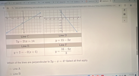 D
7y-21x=14 y=15-2x
Line E Line F
y+2=-2(x+5) y= (16-6x)/3 
Which of the lines are perpendicular to 2y-x=4 ? Select all that apply.
Line A
Line B