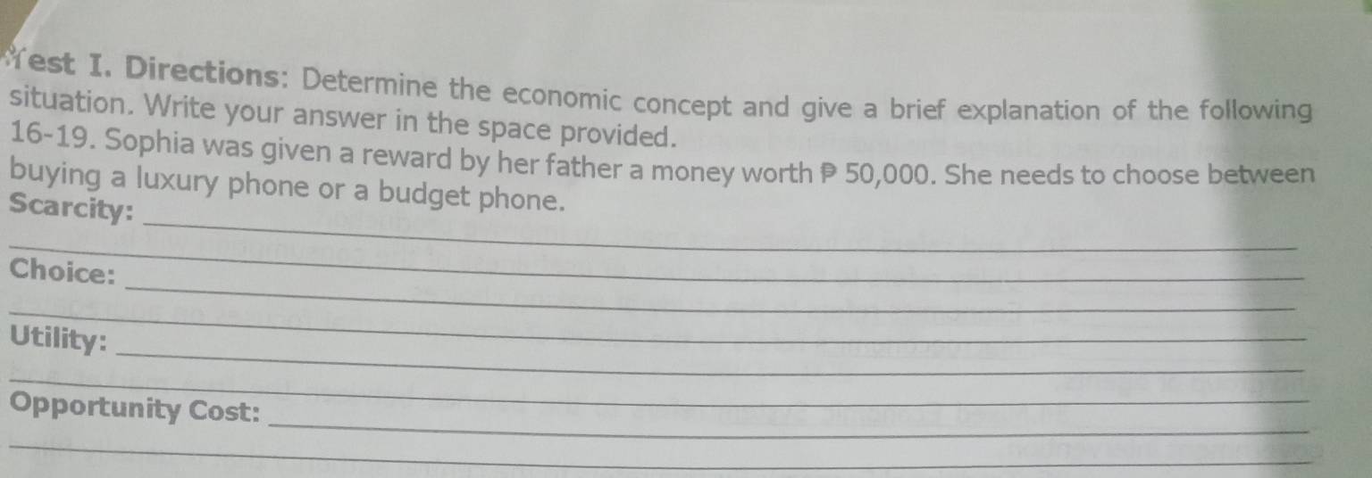 Yest I. Directions: Determine the economic concept and give a brief explanation of the following 
situation. Write your answer in the space provided. 
16-19. Sophia was given a reward by her father a money worth P 50,000. She needs to choose between 
_ 
buying a luxury phone or a budget phone. 
Scarcity: 
_ 
_ 
Choice: 
_ 
_ 
Utility: 
_ 
_ 
Opportunity Cost: 
_