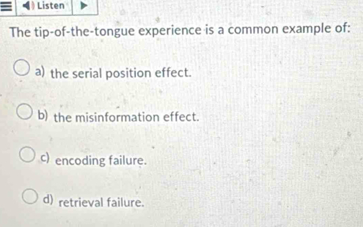 ≡ Listen
The tip-of-the-tongue experience is a common example of:
a) the serial position effect.
b) the misinformation effect.
c) encoding failure.
d) retrieval failure.