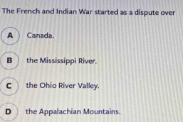 The French and Indian War started as a dispute over
A Canada.
B the Mississippi River.
C the Ohio River Valley.
D the Appalachian Mountains.