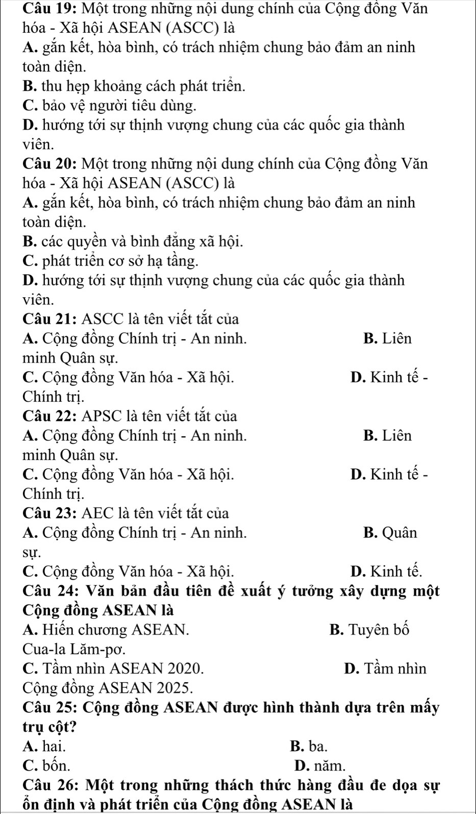 Một trong những nội dung chính của Cộng đồng Văn
hóa - Xã hội ASEAN (ASCC) là
A. gắn kết, hòa bình, có trách nhiệm chung bảo đảm an ninh
toàn diện.
B. thu hẹp khoảng cách phát triển.
C. bảo vệ người tiêu dùng.
D. hướng tới sự thịnh vượng chung của các quốc gia thành
viên.
Câu 20: Một trong những nội dung chính của Cộng đồng Văn
hóa - Xã hội ASEAN (ASCC) là
A. gắn kết, hòa bình, có trách nhiệm chung bảo đảm an ninh
toàn diện.
B. các quyền và bình đẳng xã hội.
C. phát triển cơ sở hạ tầng.
D. hướng tới sự thịnh vượng chung của các quốc gia thành
viên.
Câu 21: ASCC là tên viết tắt của
A. Cộng đồng Chính trị - An ninh. B. Liên
minh Quân sự.
C. Cộng đồng Văn hóa - Xã hội. D. Kinh tế -
Chính trị.
Câu 22: APSC là tên viết tắt của
A. Cộng đồng Chính trị - An ninh. B. Liên
minh Quân sự.
C. Cộng đồng Văn hóa - Xã hội. D. Kinh tế -
Chính trị.
Câu 23: AEC là tên viết tắt của
A. Cộng đồng Chính trị - An ninh. B. Quân
sự.
C. Cộng đồng Văn hóa - Xã hội. D. Kinh tế.
Câu 24: Văn bản đầu tiên đề xuất ý tưởng xây dựng một
Cộng đồng ASEAN là
A. Hiến chương ASEAN. B. Tuyên bố
Cua-la Lăm-pơ.
C. Tầm nhìn ASEAN 2020. D. Tầm nhìn
Cộng đồng ASEAN 2025.
Câu 25: Cộng đồng ASEAN được hình thành dựa trên mấy
trụ cột?
A. hai. B. ba.
C. bốn. D. năm.
Câu 26: Một trong những thách thức hàng đầu đe dọa sự
ổn định và phát triển của Cộng đồng ASEAN là