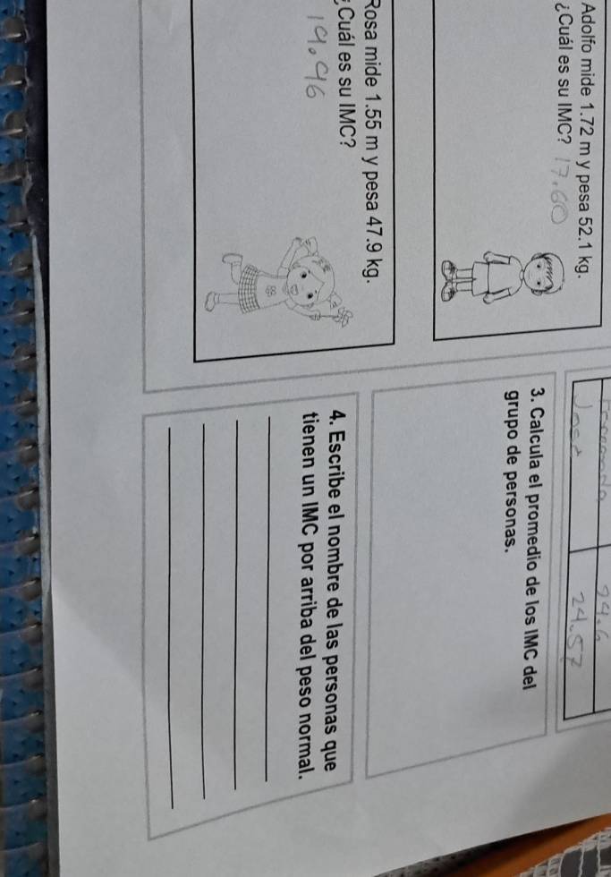 Adolfo mide 1.72 m y pesa 52.1 kg. 
¿Cuál es su IMC? 
3. Calcula el promedio de los IMC del 
grupo de personas. 
Rosa mide 1.55 m y pesa 47.9 kg. 
¿Cuál es su IMC? 4. Escribe el nombre de las personas que 
tienen un IMC por arriba del peso normal. 
_ 
_ 
_ 
_