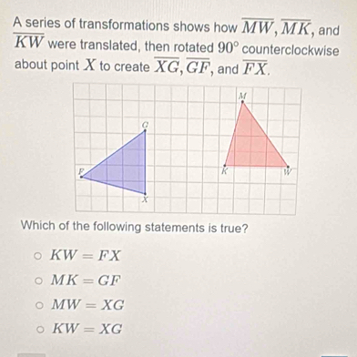 A series of transformations shows how overline MW, overline MK and
overline KW were translated, then rotated 90° counterclockwise
about point X to create overline XG, overline GF , and overline FX. 
Which of the following statements is true?
KW=FX
MK=GF
MW=XG
KW=XG