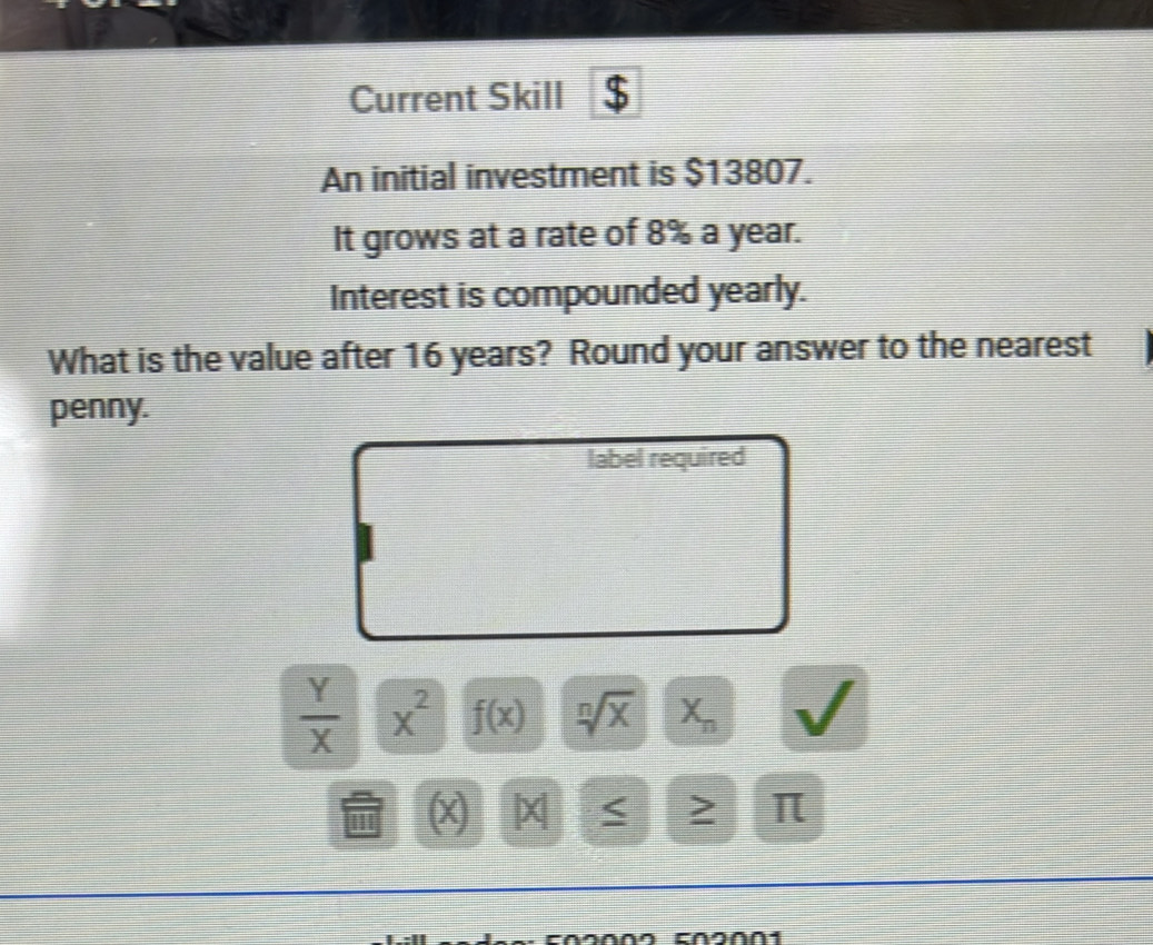 Current Skill $ 
An initial investment is $13807. 
It grows at a rate of 8% a year. 
Interest is compounded yearly. 
What is the value after 16 years? Round your answer to the nearest 
penny. 
label required
 Y/X  x^2 f(x) sqrt[n](x) X_n
1 x < ≥ π