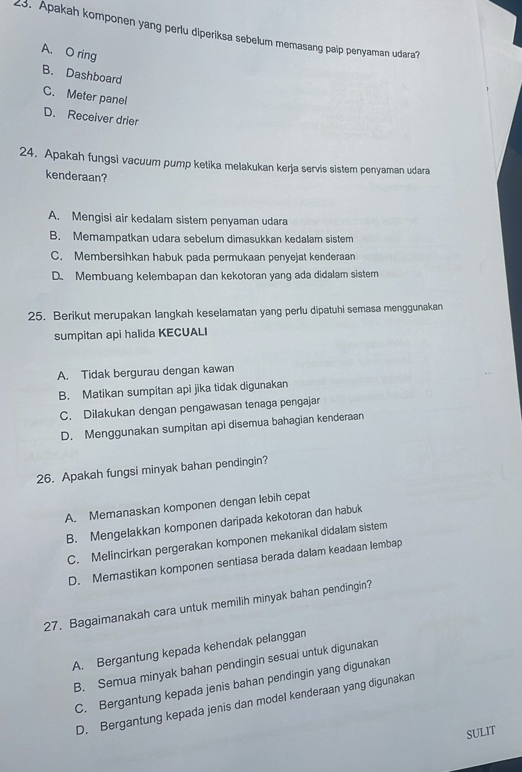 Apakah komponen yang perlu diperiksa sebelum memasang paip penyaman udara?
A. O ring
B. Dashboard
C. Meter panel
D. Receiver drier
24. Apakah fungsi vacuum pump ketika melakukan kerja servis sistem penyaman udara
kenderaan?
A. Mengisi air kedalam sistem penyaman udara
B. Memampatkan udara sebelum dimasukkan kedalam sistem
C. Membersihkan habuk pada permukaan penyejat kenderaan
D. Membuang kelembapan dan kekotoran yang ada didalam sistem
25. Berikut merupakan langkah keselamatan yang perlu dipatuhi semasa menggunakan
sumpitan api halida KECUALI
A. Tidak bergurau dengan kawan
B. Matikan sumpitan api jika tidak digunakan
C. Dilakukan dengan pengawasan tenaga pengajar
D. Menggunakan sumpitan api disemua bahagian kenderaan
26. Apakah fungsi minyak bahan pendingin?
A. Memanaskan komponen dengan lebih cepat
B. Mengelakkan komponen daripada kekotoran dan habuk
C. Melincirkan pergerakan komponen mekanikal didalam sistem
D. Memastikan komponen sentiasa berada dalam keadaan lembap
27. Bagaimanakah cara untuk memilih minyak bahan pendingin?
A. Bergantung kepada kehendak pelanggan
B. Semua minyak bahan pendingin sesuai untuk digunakan
C. Bergantung kepada jenis bahan pendingin yang digunakan
D. Bergantung kepada jenis dan model kenderaan yang digunakan
SULIT