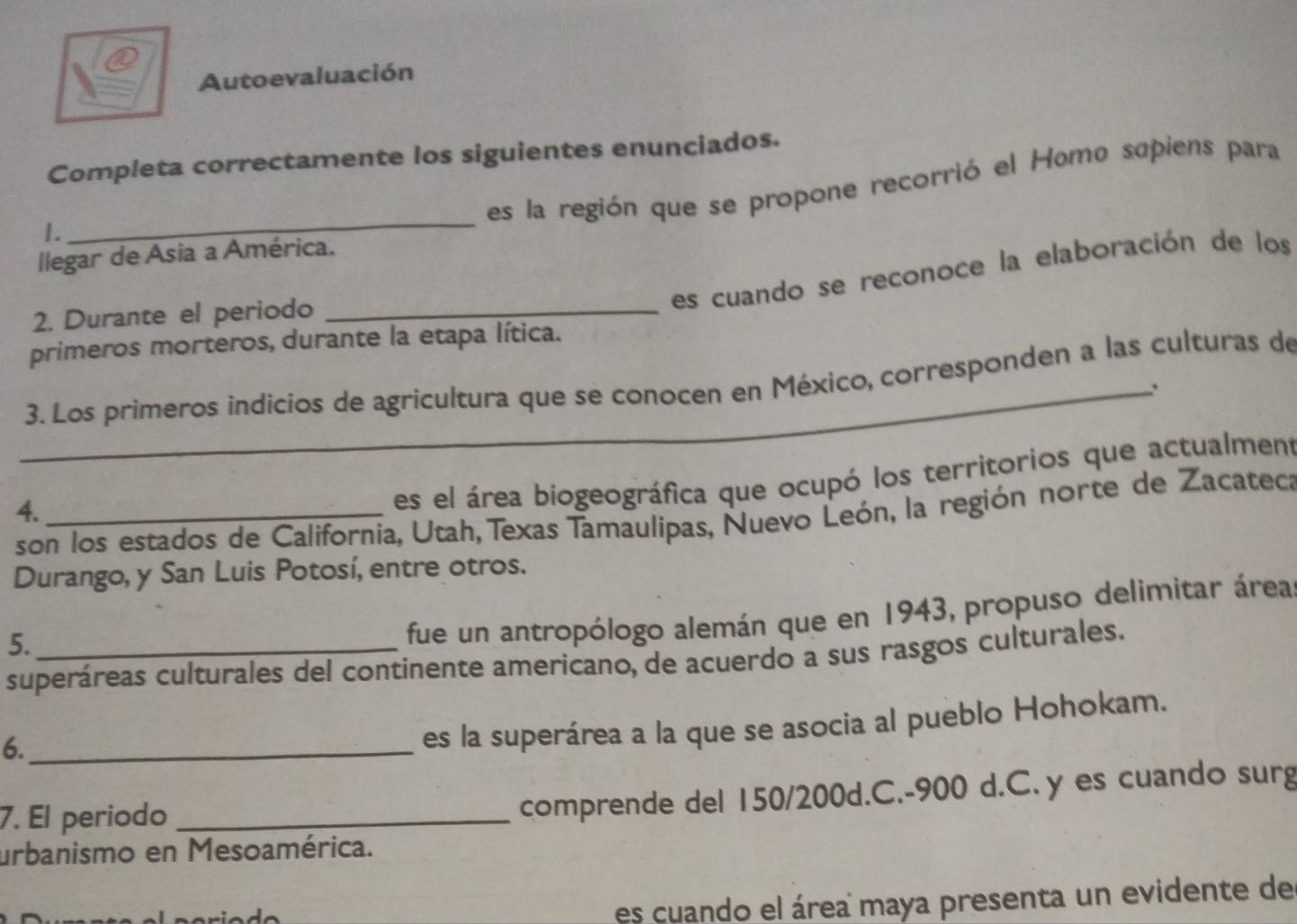 Autoevaluación 
Completa correctamente los siguientes enunciados. 
_ 
es la región que se propone recorrió el Homo sapiens para 
1. 
Ilegar de Asia a América. 
es cuando se reconoce la elaboración de los 
2. Durante el periodo_ 
primeros morteros, durante la etapa lítica. 
_ 3. Los primeros indicios de agricultura que se conocen en México, corresponden a las culturas de 
4._ 
es el área biogeográfica que ocupó los territorios que actualment 
son los estados de California, Utah, Texas Tamaulipas, Nuevo León, la región norte de Zacateca 
Durango, y San Luis Potosí, entre otros. 
5._ 
fue un antropólogo alemán que en 1943, propuso delimitar área 
superáreas culturales del continente americano, de acuerdo a sus rasgos culturales. 
6._ 
es la superárea a la que se asocia al pueblo Hohokam. 
7. El periodo_ 
comprende del 150/200d.C. -900 d.C. y es cuando surg 
urbanismo en Mesoamérica. 
es cuando el área maya presenta un evidente de