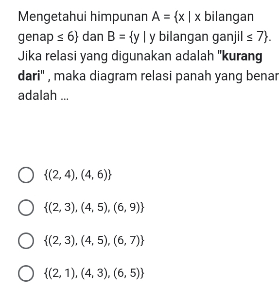 Mengetahui himpunan A= x|x bilangan
genap ≤ 6 dan B= y| y bilangan ganjil ≤ 7. 
Jika relasi yang digunakan adalah ''kurang
dari'' , maka diagram relasi panah yang benar
adalah ...
 (2,4),(4,6)
 (2,3),(4,5),(6,9)
 (2,3),(4,5),(6,7)
 (2,1),(4,3),(6,5)