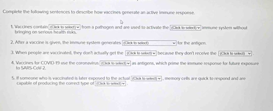 Complete the following sentences to describe how vaccines generate an active immune response. 
1. Vaccines contain (Click to select)] from a pathogen and are used to activate the [(Click to select) ] immune system without 
bringing on serious health risks. 
2. After a vaccine is given, the immune system generates (Click to select) for the antigen. 
3. When people are vaccinated, they don't actually get the [(Click to select)] because they don't receive the (Click to select) 
4. Vaccines for COVID-19 use the coronavirus (Click to select)✔] as antigens, which prime the immune response for future exposure 
to SARS-CoV-2. 
5. If someone who is vaccinated is later exposed to the actual [(Click to select)], memory cells are quick to respond and are 
capable of producing the correct type of (Click to select)✔ .