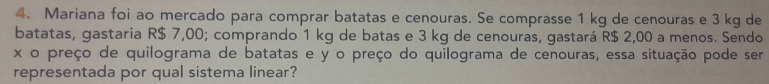 Mariana foi ao mercado para comprar batatas e cenouras. Se comprasse 1 kg de cenouras e 3 kg de 
batatas, gastaria R$ 7,00; comprando 1 kg de batas e 3 kg de cenouras, gastará R$ 2,00 a menos. Sendo
x o preço de quilograma de batatas e y o preço do quilograma de cenouras, essa situação pode ser 
representada por qual sistema linear?