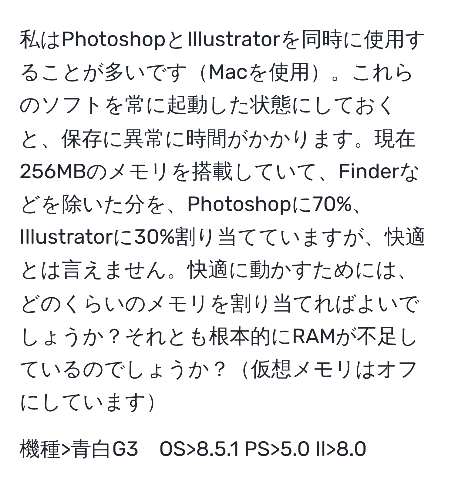 私はPhotoshopとIllustratorを同時に使用することが多いですMacを使用。これらのソフトを常に起動した状態にしておくと、保存に異常に時間がかかります。現在256MBのメモリを搭載していて、Finderなどを除いた分を、Photoshopに70%、Illustratorに30%割り当てていますが、快適とは言えません。快適に動かすためには、どのくらいのメモリを割り当てればよいでしょうか？それとも根本的にRAMが不足しているのでしょうか？仮想メモリはオフにしています

機種>青白G3　OS>8.5.1 PS>5.0 Il>8.0