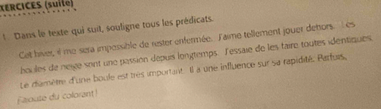 XERCICES (suite) 
Dans le texte qui suit, souligne tous les prédicats. 
Cet hiver, il me sera impossible de rester enfermée. l'aime tellement jouer dehors. l es 
houles de neige sont une passion depuis longtemps. l'essaie de les taire toutes identiques. 
Le diamètre d'une boule est très important. Il a une influence sur sa rapidité. Parfurs, 
Fajoute du colorant!