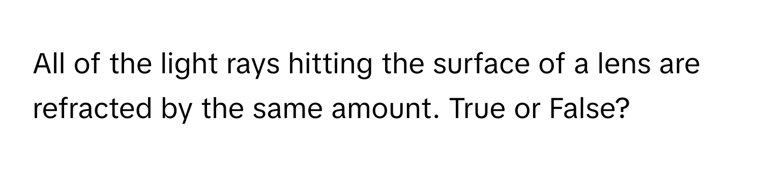 All of the light rays hitting the surface of a lens are refracted by the same amount. True or False?