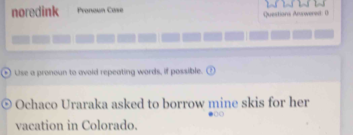 noredink Pronoun Case 
Questions Answered: 0 
Use a pronoun to avoid repeating words, if possible. ① 
Ochaco Uraraka asked to borrow mine skis for her 
vacation in Colorado.