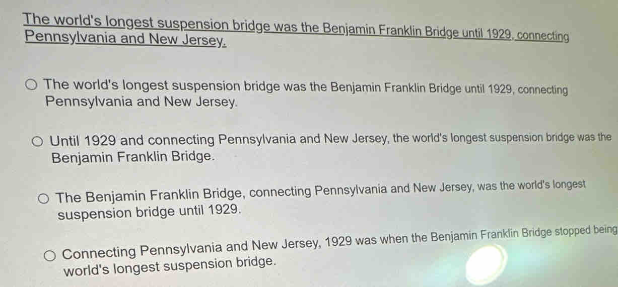 The world's longest suspension bridge was the Benjamin Franklin Bridge until 1929, connecting
Pennsylvania and New Jersey.
The world's longest suspension bridge was the Benjamin Franklin Bridge until 1929, connecting
Pennsylvania and New Jersey.
Until 1929 and connecting Pennsylvania and New Jersey, the world's longest suspension bridge was the
Benjamin Franklin Bridge.
The Benjamin Franklin Bridge, connecting Pennsylvania and New Jersey, was the world's longest
suspension bridge until 1929.
Connecting Pennsylvania and New Jersey, 1929 was when the Benjamin Franklin Bridge stopped being
world's longest suspension bridge.