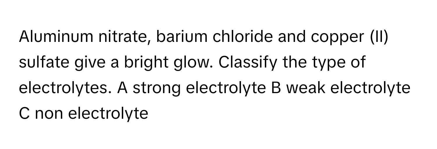 Aluminum nitrate, barium chloride and copper (II) sulfate give a bright glow. Classify the type of electrolytes. A strong electrolyte B weak electrolyte C non electrolyte