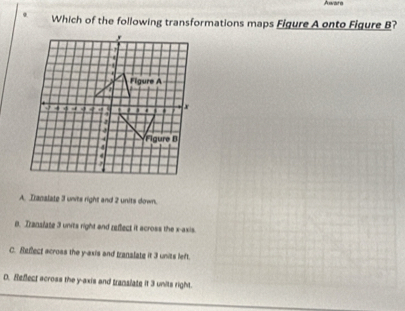 Aware
Which of the following transformations maps Figure A onto Figure B?
A. Tranalate 3 units right and 2 units down.
0. Translate 3 units right and reflect it across the x-axis.
C. Reflect across the y-axis and translate it 3 units left.
D. Reflect across the y-axis and translate it 3 units right.