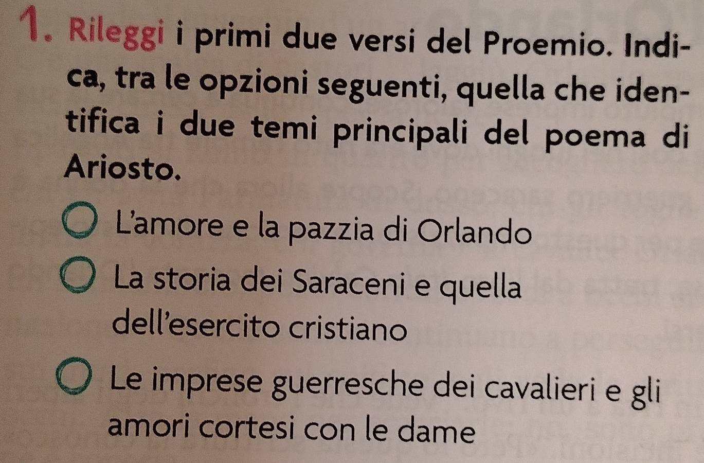 Rileggi i primi due versi del Proemio. Indi-
ca, tra le opzioni seguenti, quella che iden-
tifica i due temi principali del poema di
Ariosto.
L'amore e la pazzia di Orlando
La storia dei Saraceni e quella
dell'esercito cristiano
Le imprese guerresche dei cavalieri e gli
amori cortesi con le dame