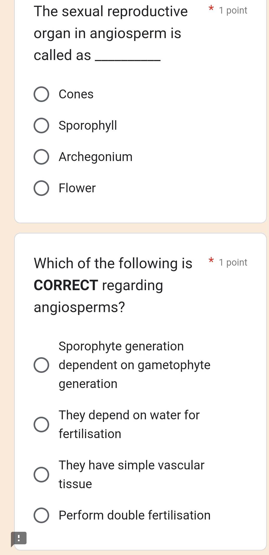 The sexual reproductive * 1 point
organ in angiosperm is
called as_
Cones
Sporophyll
Archegonium
Flower
Which of the following is 1 point
CORRECT regarding
angiosperms?
Sporophyte generation
dependent on gametophyte
generation
They depend on water for
fertilisation
They have simple vascular
tissue
Perform double fertilisation
!