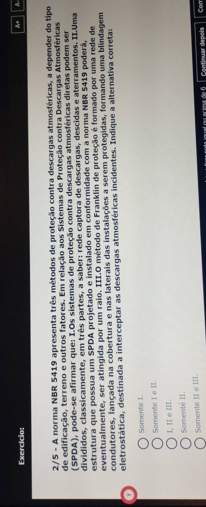 Exercício:
A+ A
2/5 - A norma NBR 5419 apresenta três métodos de proteção contra descargas atmosféricas, a depender do tipo
de edificação, terreno e outros fatores. Em relação aos Sistemas de Proteção contra Descargas Atmosféricas
(SPDA), pode-se afirmar que: I.Os sistemas de proteção contra descargas atmosféricas diretas podem sér
divididos, classicamente, em três partes, a saber: rede captora de descargas, descidas e aterramentos. II.Uma
estrutura que possua um SPDA projetado e instalado em conformidade com a norma NBR 5419 poderá,
eventualmente, ser atingida por um raio. III.O método de Franklin de proteção é formado por uma rede de
condutores, lançada na cobertura e nas laterais das instalações a serem protegidas, formando uma blindagem
eletrostática, destinada a interceptar as descargas atmosféricas incidentes. Indique a alternativa correta:
a
Somente I.
Somente I e II.
I, II e III.
Somente II.
Somente II e III.
qual ou acima de 6 Continuar depois Con