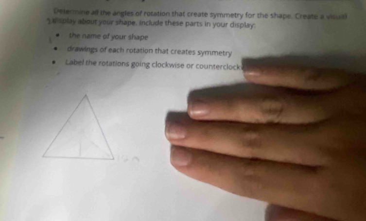 Determine all the angles of rotation that create symmetry for the shape. Create a visall 
display about your shape, include these parts in your display: 
the name of your shape 
drawings of each rotation that creates symmetry 
Label the rotations going clockwise or counterclock