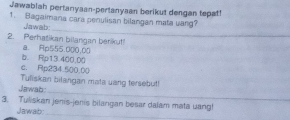 Jawablah pertanyaan-pertanyaan berikut dengan tepat! 
1. Bagaimana cara penulisan bilangan mata uang? 
_ 
Jawab: 
_ 
2. Perhatikan bilangan berikut! 
a. Rp555.000,00
b. Rp13.400,00
c. Rp234.500,00
Tuliskan bilangan mata uang tersebut! 
_ 
Jawab: 
3. Tuliskan jenis-jenis bilangan besar dalam mata uang! 
Jawab:_