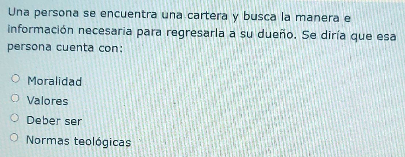 Una persona se encuentra una cartera y busca la manera e
información necesaria para regresarla a su dueño. Se diría que esa
persona cuenta con:
Moralidad
Valores
Deber ser
Normas teológicas