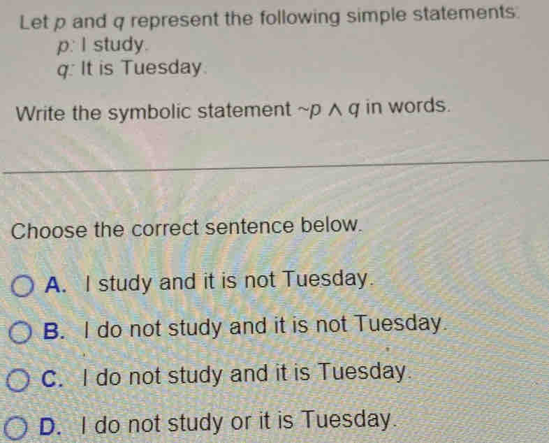 Let p and q represent the following simple statements.
p. I study.
q: It is Tuesday
Write the symbolic statement ~p ∧ q in words.
Choose the correct sentence below.
A. I study and it is not Tuesday.
B. I do not study and it is not Tuesday.
C. I do not study and it is Tuesday.
D. I do not study or it is Tuesday.