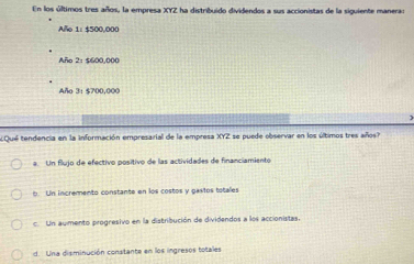 En los últimos tres años, la empresa XYZ ha distribuido dividendos a sus accionistas de la siguiente maneras
Alo 1: $500,000
Año 2: $600,000
Año 3: $700,000
)
Qué tendencia en la información empresarial de la empresa XYZ se puede observar en los últimos tres años?
a. Un flujo de efectivo positivo de las actividades de financiamiento
b. Un incremento constante en los costos y gastos totales
c. Un admento progresivo en la distribución de dividendos a los accionistas.
d. Una disminución constante en los ingresos totales