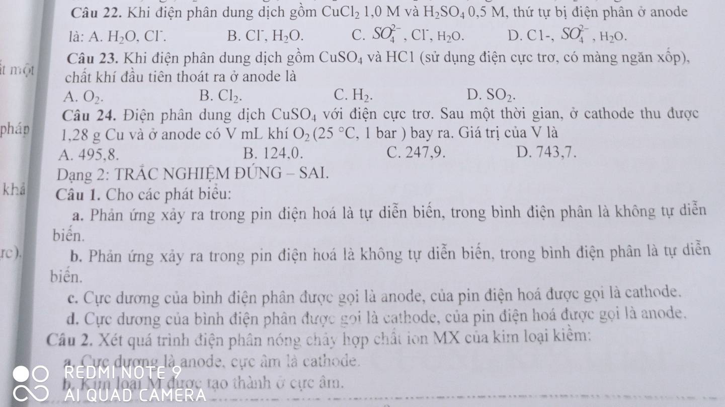 Khi điện phân dung dịch gồm CuCl_2 1,0M và H_2SO_40,5M , thứ tự bị điện phân ở anode
là: A. H_2O,Cl^-. B. Cl^-,H_2O. C. SO_4^((2-), C]^-) H_2O. D. Cl-,SO_4^((2-),H_2)O.
Câu 23. Khi điện phân dung dịch gồm CuSO_4 và HC1 (sử dụng điện cực trơ, có màng ngăn xốp),
it một chất khí đầu tiên thoát ra ở anode là
A. O_2. B. Cl_2. C. H_2. D. SO_2.
Câu 24. Điện phân dung dịch CuSO_4 với điện cực trơ. Sau một thời gian, ở cathode thu được
pháp 1,28 g Cu và ở anode có V mL khí O_2(25°C , 1 bar ) bay ra. Giá trị của V là
A. 495,8. B. 124,0. C. 247,9. D. 743,7.
Dạng 2: TRÁC NGHIỆM ĐÚNG - SAI.
khá  Câu 1. Cho các phát biểu:
a. Phản ứng xảy ra trong pin điện hoá là tự diễn biển, trong bình điện phân là không tự diễn
biến.
rc ). b. Phản ứng xảy ra trong pin điện hoá là không tự diễn biến, trong bình điện phân là tự diễn
biến.
c. Cực dương của bình điện phân được gọi là anode, của pin điện hoá được gọi là cathode.
d. Cực dương của bình điện phân được gọi là cathode, của pin điện hoá được gọi là anode.
Câu 2. Xét quá trình điện phân nóng chảy hợp chất ion MX của kim loại kiềm:
Re ực dượng là anode, cực âm là cathode.
Kim loại M được tạo thành ở cực âm.