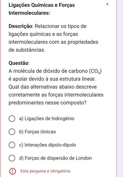 Ligações Químicas e Forças
7
Intermoleculares:
Descrição: Relacionar os tipos de
ligações químicas e as forças
intermoleculares com as propriedades
de substâncias.
Questão:
A molécula de dióxido de carbono (CO_2)
é apolar devido à sua estrutura linear.
Qual das alternativas abaixo descreve
corretamente as forças intermoleculares
predominantes nesse composto?
a) Ligações de hidrogênio
b) Forças iônicas
c) Interações dipolo-dipolo
d) Forças de dispersão de London
!) Esta pergunta é obrigatória