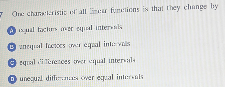 One characteristic of all linear functions is that they change by
A equal factors over equal intervals
B) unequal factors over equal intervals
C equal differences over equal intervals
D unequal differences over equal intervals