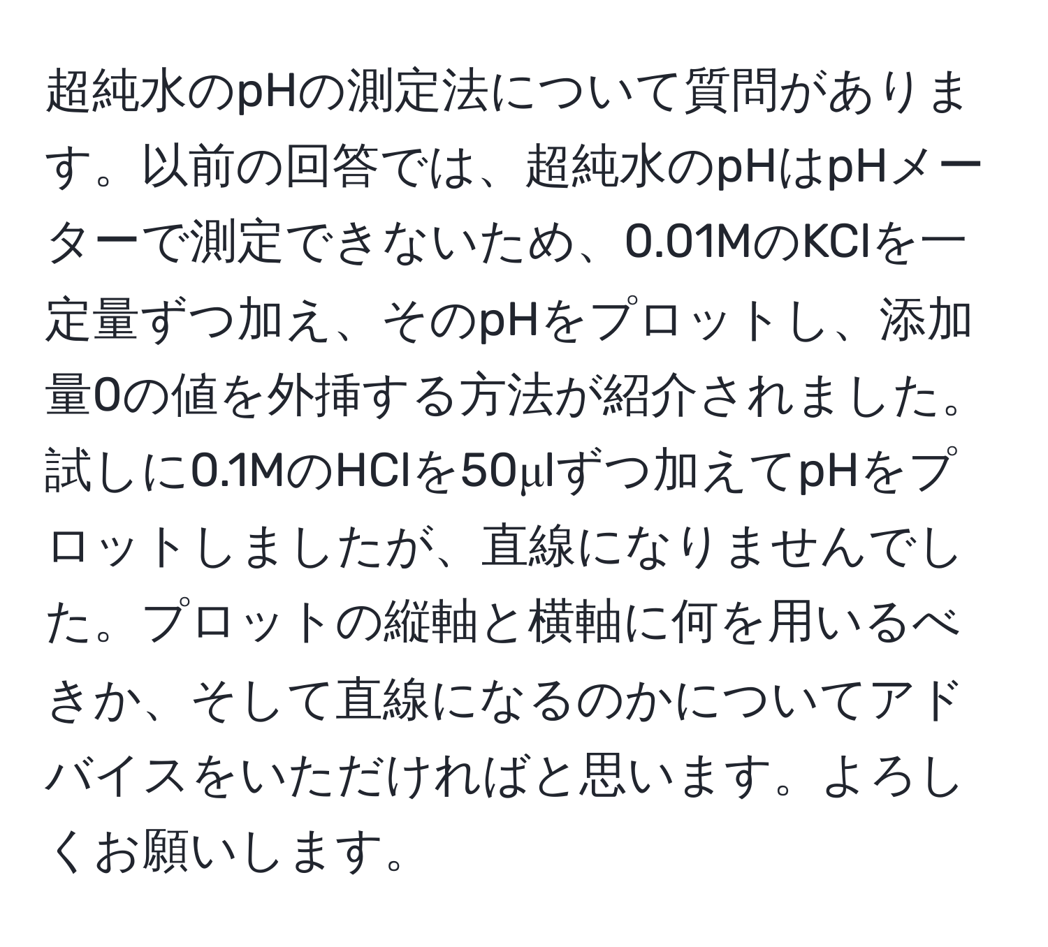 超純水のpHの測定法について質問があります。以前の回答では、超純水のpHはpHメーターで測定できないため、0.01MのKClを一定量ずつ加え、そのpHをプロットし、添加量0の値を外挿する方法が紹介されました。試しに0.1MのHClを50μlずつ加えてpHをプロットしましたが、直線になりませんでした。プロットの縦軸と横軸に何を用いるべきか、そして直線になるのかについてアドバイスをいただければと思います。よろしくお願いします。