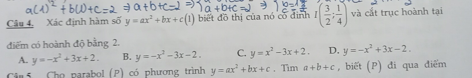 Xác định hàm số y=ax^2+bx+c(1) biết đồ thị của nó có đinh I( 3/2 ; 1/4 ) và cắt trục hoành tại
điểm có hoành độ bằng 2.
A. y=-x^2+3x+2. B. y=-x^2-3x-2. C. y=x^2-3x+2. D. y=-x^2+3x-2. 
Câi Cho parabol (P) có phương trình y=ax^2+bx+c. Tìm a+b+c , biết (P) đi qua điểm