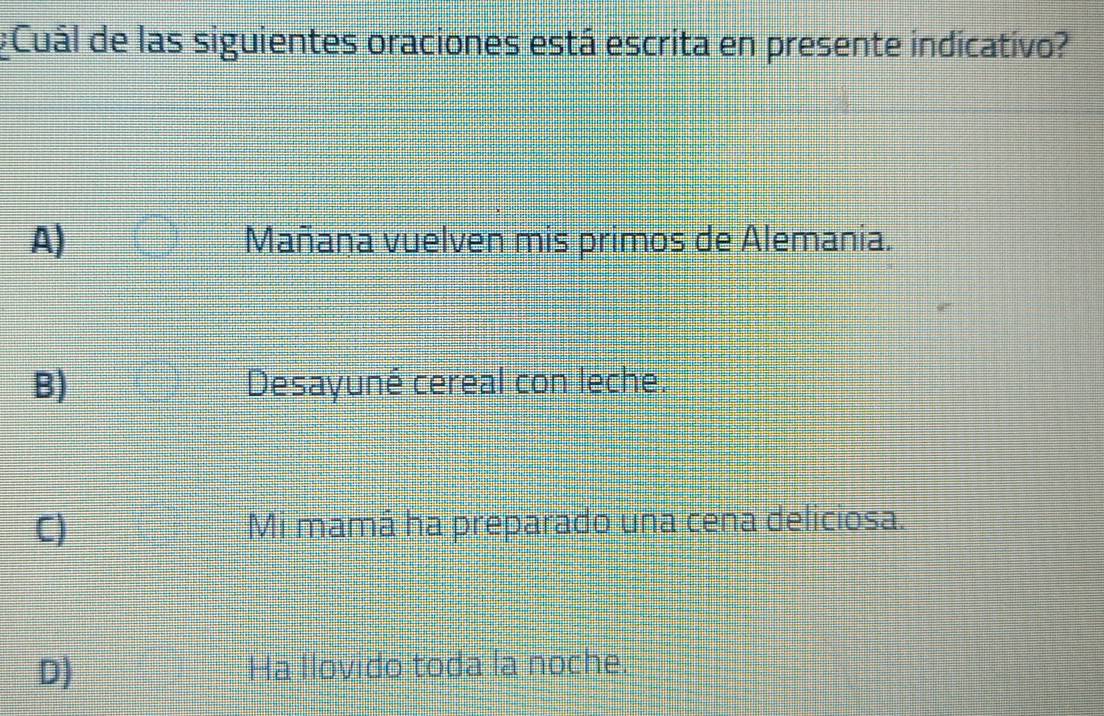 #Cuál de las siguientes oraciones está escrita en presente indicativo?
A) Mañana vuelven mis primos de Alemania.
B) Desayuné cereal con leche.
C) Mi mamá ha preparado una cena deliciosa.
D) Ha llovido toda la noche.