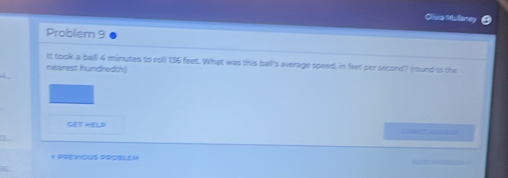 Cliva Mullarey 
Problem 9 
lt took a balll 4 minutes to rol 136 feet. What was this balll's average speed), in feet par second? (round to the 
nearest hundredth) 
get Help 

« Premious Proelen