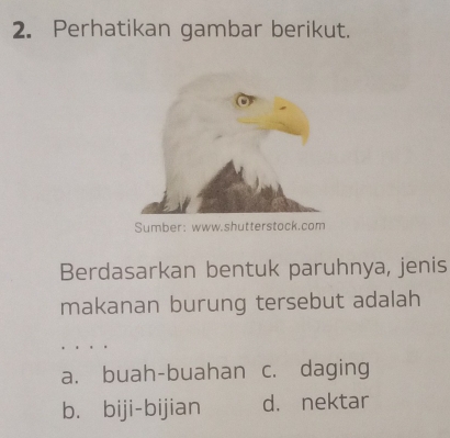 Perhatikan gambar berikut.
Sumber: www.shutterstack.com
Berdasarkan bentuk paruhnya, jenis
makanan burung tersebut adalah
a. buah-buahan c. daging
b. biji-bijian d. nektar