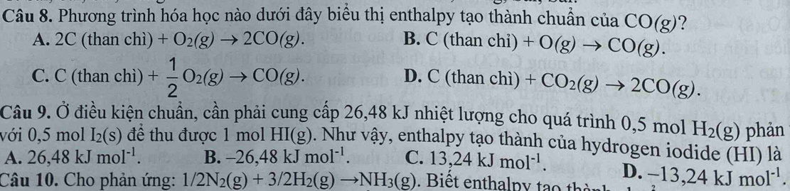 Phương trình hóa học nào dưới đây biểu thị enthalpy tạo thành chuẩn cuaCO(g) ?
A. 2C (than chì) +O_2(g)to 2CO(g). B. C(t han chi) +O(g)to CO(g).
C. C (than chì) + 1/2 O_2(g)to CO(g). D. C(t an chì) +CO_2(g)to 2CO(g). 
Câu 9. Ở điều kiện chuẩn, cần phải cung cấp 26,48 kJ nhiệt lượng cho quá trình 0,5 mol H_2(g) phản
với 0,5 mol I_2(s) để thu được 1 mol HI(g) 0. Như vậy, enthalpy tạo thành của hydrogen iodide (HI) là
A. 26, 48kJmol^(-1). B. -26,48kJmol^(-1). C. 13,24kJmol^(-1).
D.
Câu 10. Cho phản ứng: 1/2N_2(g)+3/2H_2(g)to NH_3(g). Biết enthalpy tạo thờ -13,24kJmol^(-1).